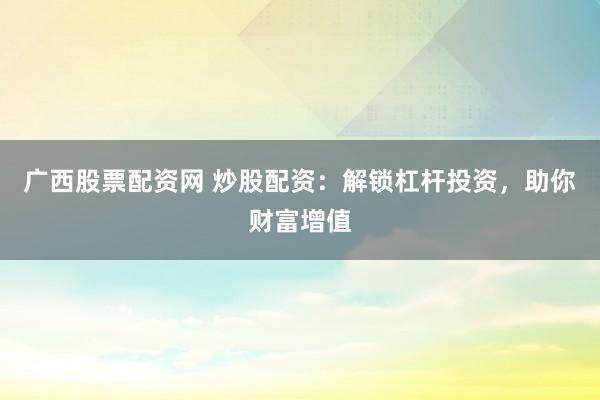 广西股票配资网 炒股配资：解锁杠杆投资，助你财富增值