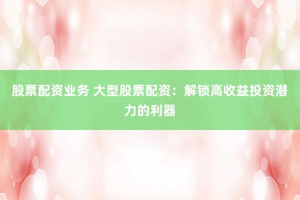 股票配资业务 大型股票配资：解锁高收益投资潜力的利器