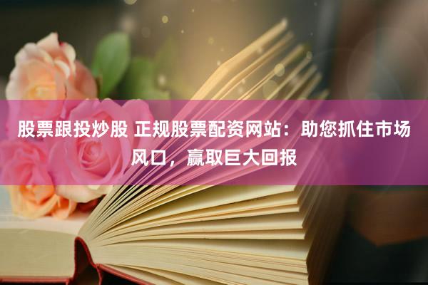 股票跟投炒股 正规股票配资网站：助您抓住市场风口，赢取巨大回报