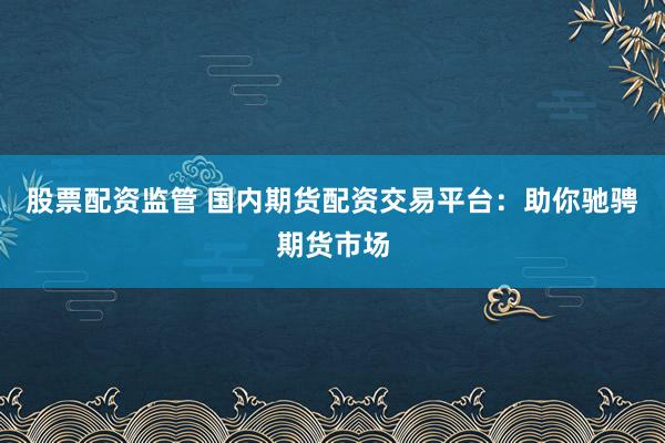 股票配资监管 国内期货配资交易平台：助你驰骋期货市场