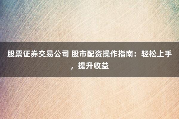 股票证券交易公司 股市配资操作指南：轻松上手，提升收益