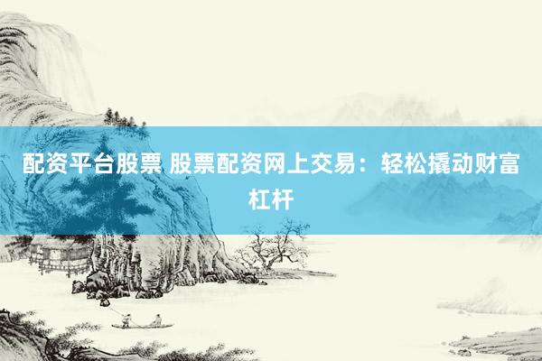 配资平台股票 股票配资网上交易：轻松撬动财富杠杆