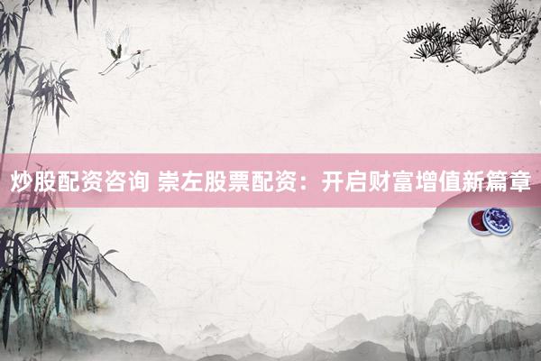 炒股配资咨询 崇左股票配资：开启财富增值新篇章