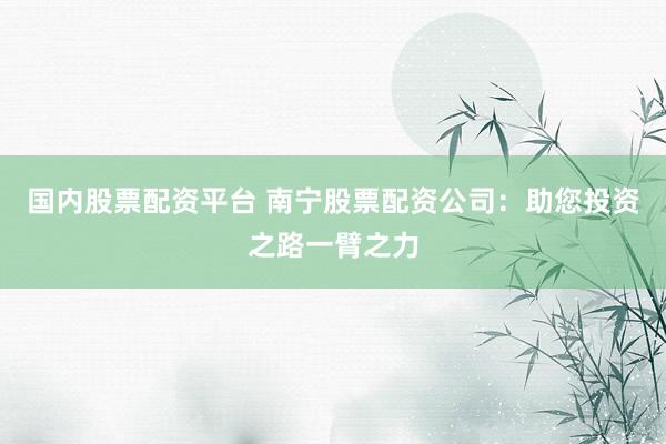 国内股票配资平台 南宁股票配资公司：助您投资之路一臂之力