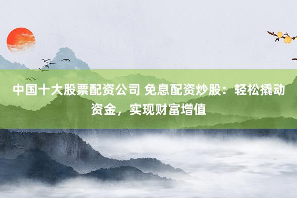 中国十大股票配资公司 免息配资炒股：轻松撬动资金，实现财富增值