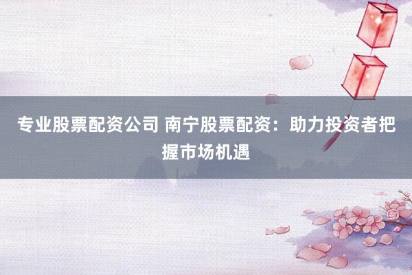专业股票配资公司 南宁股票配资：助力投资者把握市场机遇