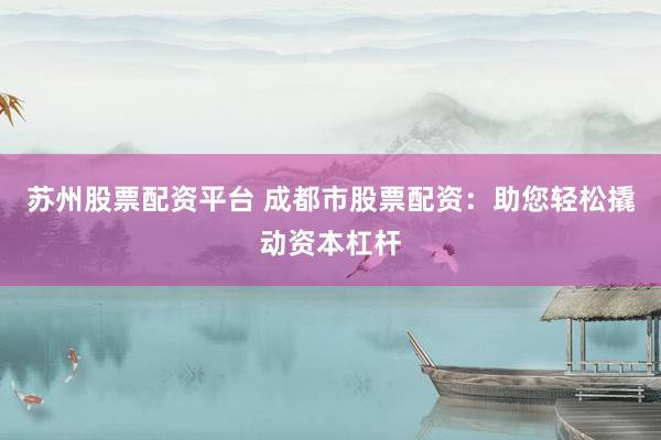 苏州股票配资平台 成都市股票配资：助您轻松撬动资本杠杆