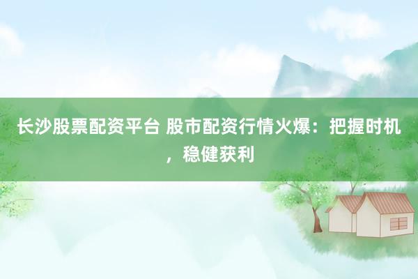 长沙股票配资平台 股市配资行情火爆：把握时机，稳健获利