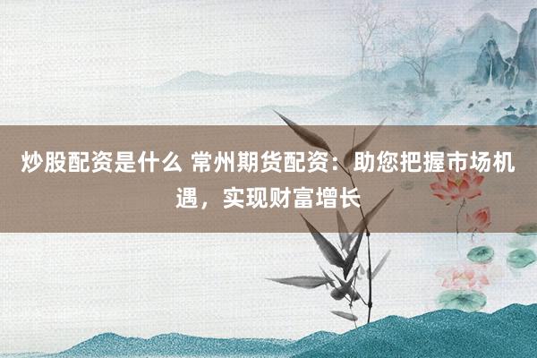 炒股配资是什么 常州期货配资：助您把握市场机遇，实现财富增长
