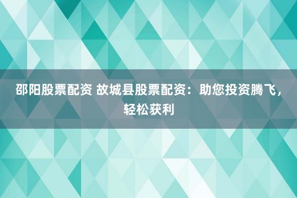 邵阳股票配资 故城县股票配资：助您投资腾飞，轻松获利