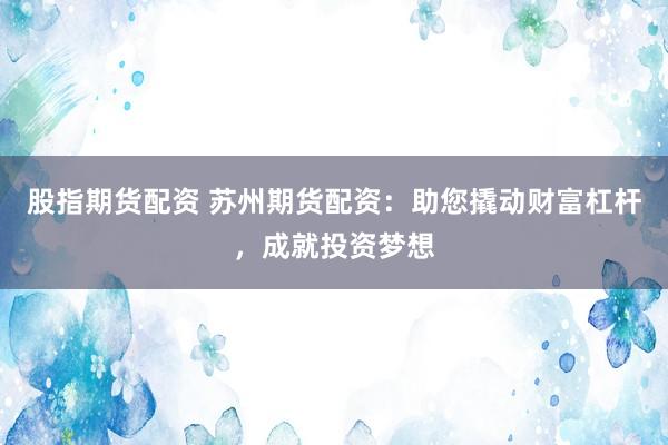股指期货配资 苏州期货配资：助您撬动财富杠杆，成就投资梦想