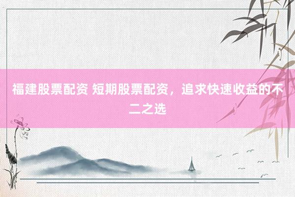 福建股票配资 短期股票配资，追求快速收益的不二之选