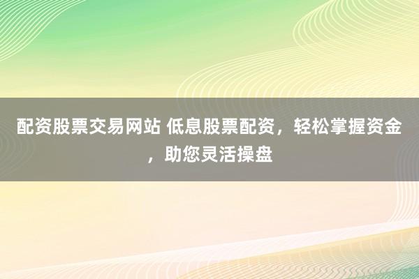 配资股票交易网站 低息股票配资，轻松掌握资金，助您灵活操盘