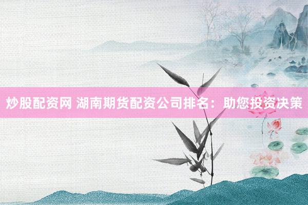 炒股配资网 湖南期货配资公司排名：助您投资决策