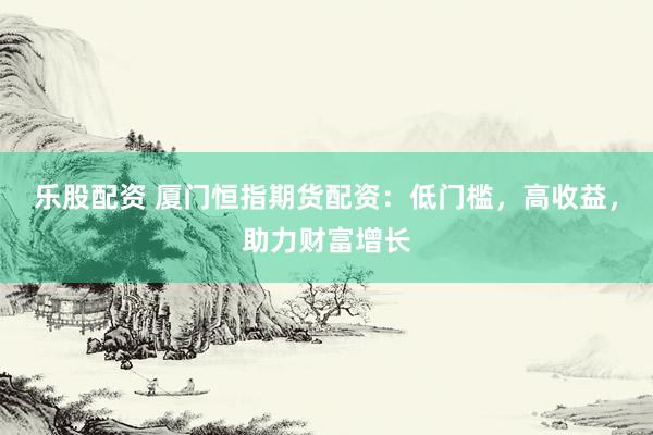 乐股配资 厦门恒指期货配资：低门槛，高收益，助力财富增长