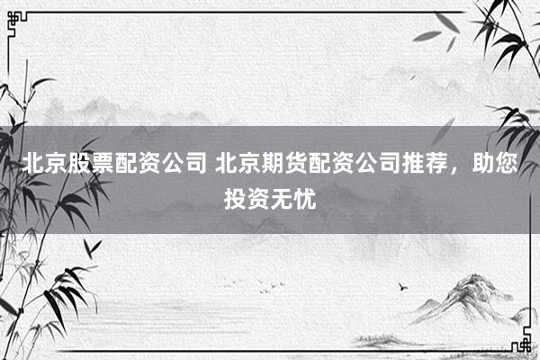 北京股票配资公司 北京期货配资公司推荐，助您投资无忧