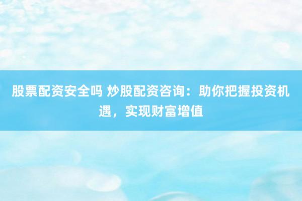 股票配资安全吗 炒股配资咨询：助你把握投资机遇，实现财富增值