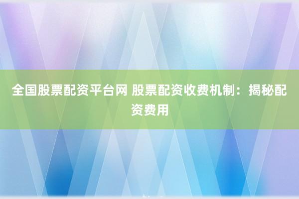 全国股票配资平台网 股票配资收费机制：揭秘配资费用