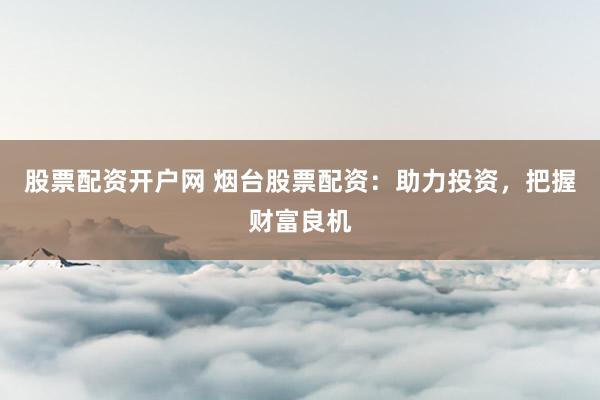 股票配资开户网 烟台股票配资：助力投资，把握财富良机