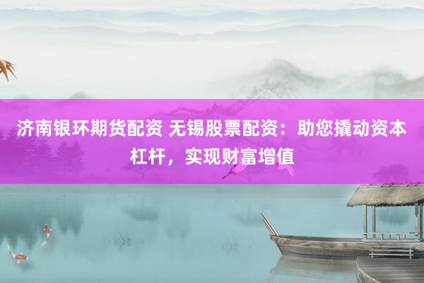 济南银环期货配资 无锡股票配资：助您撬动资本杠杆，实现财富增值