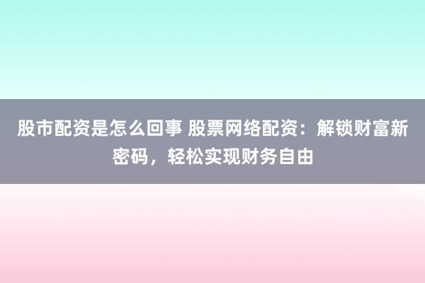 股市配资是怎么回事 股票网络配资：解锁财富新密码，轻松实现财务自由