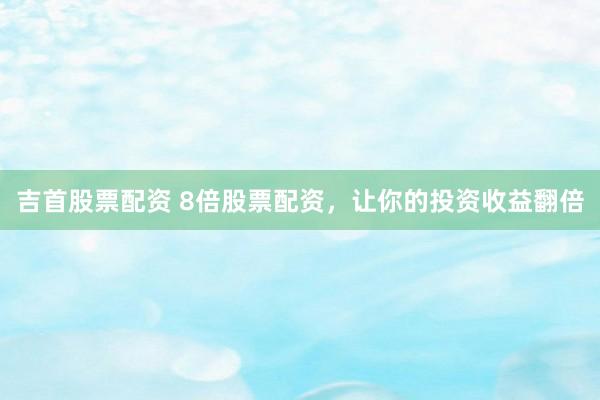 吉首股票配资 8倍股票配资，让你的投资收益翻倍