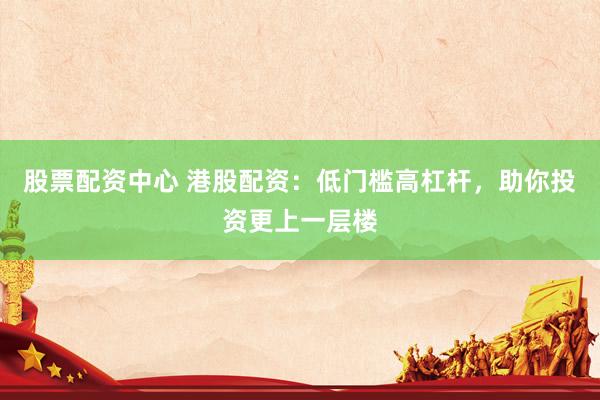 股票配资中心 港股配资：低门槛高杠杆，助你投资更上一层楼