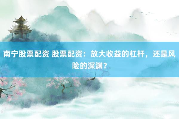 南宁股票配资 股票配资：放大收益的杠杆，还是风险的深渊？