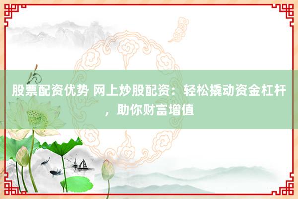 股票配资优势 网上炒股配资：轻松撬动资金杠杆，助你财富增值